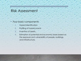 Risk Assessment
• Four basic components:
1. Hazard Identification
2. Profiling of hazard events
3. Inventory of assets.
4. Estimation of potential and economic losses based on
the exposure and vulnerability of people, buildings,
and infrastructure.
 