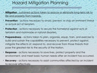 Hazard Mitigation Planning
• Mitigation - sustained actions taken to reduce or eliminate long-term risk to
life and property from hazards.
• Prevention - actions necessary to avoid, prevent, or stop an imminent threat
or actual act of terrorism.
• Protection - actions necessary to secure the homeland against acts of
terrorism and manmade or natural disasters.
• Preparedness - actions taken to plan, organize, equip, train, and exercise to
build and sustain the capabilities necessary to prevent, protect against,
mitigate the effects of, respond to, and recover from those threats that
pose the greatest risk to the security of the Nation.
• Response - actions necessary to save lives, protect property and the
environment, and meet basic human needs after an incident has occurred.
• Recovery - actions necessary to assist communities affected by an incident
to recover effectively.
 