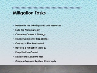 Mitigation Tasks
• Determine the Planning Area and Resources
• Build the Planning Team
• Create an Outreach Strategy
• Review Community Capabilities
• Conduct a Risk Assessment
• Develop a Mitigation Strategy
• Keep the Plan Current
• Review and Adopt the Plan
• Create a Safe and Resilient Community
 