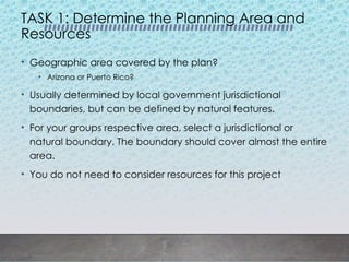 TASK 1: Determine the Planning Area and
Resources
• Geographic area covered by the plan?
• Arizona or Puerto Rico?
• Usually determined by local government jurisdictional
boundaries, but can be defined by natural features.
• For your groups respective area, select a jurisdictional or
natural boundary. The boundary should cover almost the entire
area.
• You do not need to consider resources for this project
 