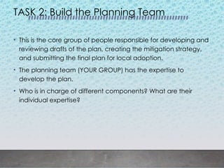 TASK 2: Build the Planning Team
• This is the core group of people responsible for developing and
reviewing drafts of the plan, creating the mitigation strategy,
and submitting the final plan for local adoption.
• The planning team (YOUR GROUP) has the expertise to
develop the plan.
• Who is in charge of different components? What are their
individual expertise?
 