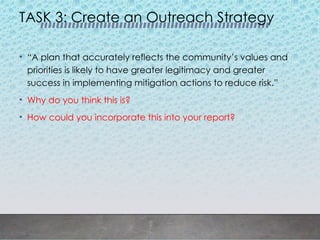TASK 3: Create an Outreach Strategy
• “A plan that accurately reflects the community’s values and
priorities is likely to have greater legitimacy and greater
success in implementing mitigation actions to reduce risk.”
• Why do you think this is?
• How could you incorporate this into your report?
 