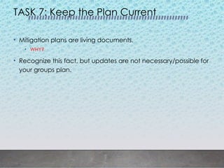 TASK 7: Keep the Plan Current
• Mitigation plans are living documents.
• WHY?
• Recognize this fact, but updates are not necessary/possible for
your groups plan.
 