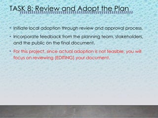 TASK 8: Review and Adopt the Plan
• Initiate local adoption through review and approval process.
• Incorporate feedback from the planning team, stakeholders,
and the public on the final document.
• For this project, since actual adoption is not feasible, you will
focus on reviewing (EDITING) your document.
 