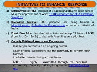 INITIATIVES TO ENHANCE RESPONSE
a) Establishment of RRCs: Proposal of 34 additional R
R
C
s has been sent to
MHA for approval, out of which 13 R
R
C
s proposed for NE & Himalayan
States/UTs.
b) Specialized Training:- NDRF personnel are being trained in
Mountaineering & Avalanche Rescue course at various institutes of
India.
c) Forest Fire:- MHA has directed to train and equip 03 team of NDRF
(from 1st , 10th, 15th Bn) to deal with forest fires on a pilot basis.
d) Capacity Building & Awareness Programmes:
• Disaster preparedness is an on-going process
• Equips officials, stakeholders and the community to perform their
functions
in a better manner during a crisis/disaster
.
• NDRF is highly committed through the persistent
Community Capacity Building Programmes (CAP/SSP/Mock Ex
etc.)
 