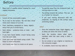 BE
SMART
BE
PREPARED
4
Before
• Keep track of weather before heading for snow-
capped mountains.
DURING
• Switch off the snowmobile engine.
• Try to stay on the surface. You will have three
times more chance of survival.
• Push machinery, equipment or heavy objects
away from you to avoid injury.
• Seek shelter - protector-rocks or trees - and
hold tight.
• If you have found shelter, crouch facing away
from the snow slide.
• Cover your nose and mouth using a cloth. This
helps to avoid suffocation.
• Arch hands over face to create an air space.
• Try getting away from the avalanche path by
moving away to a side.
• Try jerking towards the surface. This can act
as a marker for rescuers.
• If you start moving downward with the
avalanche, try staying on the surface using
swimming motion.
After
• Once the avalanche stops, begin digging out
as delay can allow the snow to settle.
• Mark the location where other team
members were last seen using a cloth, a
pole, etc.
• Do not smoke or use a lighter or matches as
this consumes oxygen.
• If, available, leave two-way radio on.
 