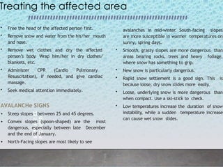 BE
SMART
BE
PREPARED
6
Treating the affected area
• Free the head of the affected person first.
• Remove snow and water from the his/her mouth
and nose.
• Remove wet clothes and dry the affected
person’s body. Wrap him/her in dry clothes/
blankets, etc.
• Administer CPR (Cardio Pulmonary
Resuscitation), if needed, and give cardiac
massage.
• Seek medical attention immediately.
AVALANCHe SIGNS
• Steep slopes - between 25 and 45 degrees.
• Convex slopes (spoon-shaped) are the most
dangerous, especially between late December
and the end of January.
• North-Facing slopes are most likely to see
avalanches in mid-winter. South-facing slopes
are more susceptible in warmer temperatures on
sunny, spring days.
• Smooth, grassy slopes are more dangerous than
areas bearing rocks, trees and heavy foliage,
where snow has something to grip.
• New snow is particularly dangerous.
• Rapid snow settlement is a good sign. This is
because loose, dry snow slides more easily.
• Loose, underlying snow is more dangerous than
when compact. Use a ski-stick to check.
• Low temperatures increase the duration of snow
instability, while a sudden temperature increase
can cause wet snow slides.
 