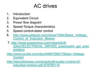 AC drives
1. Introduction
2. Equivalent Circuit
3. Power flow diagram
4. Speed-Torque characteristics
5. Speed control-stator control
6. http://www.getgyan.com/show/1934/Stator_Voltage_
Control_of_Induction_Motors
7. http://www.powershow.com/view/e2c9-
ZjAyO/ELECTRICAL_DRIVES_powerpoint_ppt_pres
entation
http://www.scribd.com/doc/54947260/7/Stator-Voltage-
Control
http://ebookbrowse.com/practice6-scalar-control-of-
induction-motors-pdf-d78795114
 