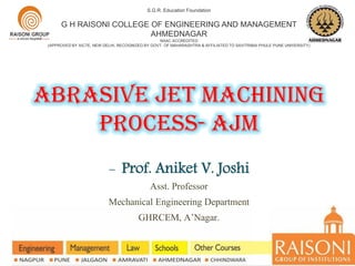 Abrasive jet MACHINING
PROCESS- AJM
S.G.R. Education Foundation
G H RAISONI COLLEGE OF ENGINEERING AND MANAGEMENT
AHMEDNAGAR
NAAC ACCREDITED
(APPROVED BY AICTE, NEW DELHI, RECOGNIZED BY GOVT. OF MAHARASHTRA & AFFILIATED TO SAVITRIBAI PHULE PUNE UNIVERSITY)
- Prof. Aniket V. Joshi
Asst. Professor
Mechanical Engineering Department
GHRCEM, A’Nagar.
 