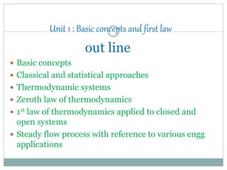 Unit 1 : Basic concepts and first law
out line
 Basic concepts
 Classical and statistical approaches
 Thermodynamic systems
 Zeroth law of thermodynamics
 1st law of thermodynamics applied to closed and
open systems
 Steady flow process with reference to various engg
applications
 