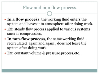 Flow and non flow process
 In a flow process, the working fluid enters the
system and leaves it to atmosphere after doing work.
 Ex: steady flow process applied to various systems
such as compressors.
 In non-flow process, the same working fluid
recirculated again and again , does not leave the
system after doing work
 Ex: constant volume & pressure process,etc.
 