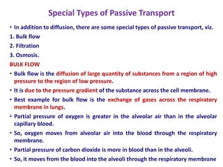 Special Types of Passive Transport
• In addition to diffusion, there are some special types of passive transport, viz.
1. Bulk flow
2. Filtration
3. Osmosis.
BULK FLOW
• Bulk flow is the diffusion of large quantity of substances from a region of high
pressure to the region of low pressure.
• It is due to the pressure gradient of the substance across the cell membrane.
• Best example for bulk flow is the exchange of gases across the respiratory
membrane in lungs.
• Partial pressure of oxygen is greater in the alveolar air than in the alveolar
capillary blood.
• So, oxygen moves from alveolar air into the blood through the respiratory
membrane.
• Partial pressure of carbon dioxide is more in blood than in the alveoli.
• So, it moves from the blood into the alveoli through the respiratory membrane
14
 