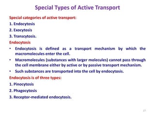 Special Types of Active Transport
Special categories of active transport:
1. Endocytosis
2. Exocytosis
3. Transcytosis.
Endocytosis
• Endocytosis is defined as a transport mechanism by which the
macromolecules enter the cell.
• Macromolecules (substances with larger molecules) cannot pass through
the cell membrane either by active or by passive transport mechanism.
• Such substances are transported into the cell by endocytosis.
Endocytosis is of three types:
1. Pinocytosis
2. Phagocytosis
3. Receptor-mediated endocytosis.
27
 