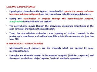 II. LIGAND-GATED CHANNELS
• Ligand-gated channels are the type of channels which open in the presence of some
hormonal substances (ligands) and the channels are called ligand-gated channels.
• During the transmission of impulse through the neuromuscular junction,
acetylcholine is released from the vesicles.
• The acetylcholine moves through the presynaptic membrane (membrane of the
axon terminal) and reaches the synaptic cleft.
• Then, the acetylcholine molecules cause opening of sodium channels in the
postsynaptic membrane and sodium ions diffuse into the neuromuscular junction
from ECF.
III. MECHANICALLY GATED CHANNELS
• Mechanically gated channels are the channels which are opened by some
mechanical factors.
• Examples are, channels present in the pressure receptors (Pacinian corpuscles) and
the receptor cells (hair cells) of organ of Corti and vestibular apparatus.
8
 