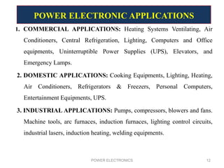 1. COMMERCIAL APPLICATIONS: Heating Systems Ventilating, Air
Conditioners, Central Refrigeration, Lighting, Computers and Office
equipments, Uninterruptible Power Supplies (UPS), Elevators, and
Emergency Lamps.
2. DOMESTIC APPLICATIONS: Cooking Equipments, Lighting, Heating,
Air Conditioners, Refrigerators & Freezers, Personal Computers,
Entertainment Equipments, UPS.
3. INDUSTRIAL APPLICATIONS: Pumps, compressors, blowers and fans.
Machine tools, arc furnaces, induction furnaces, lighting control circuits,
industrial lasers, induction heating, welding equipments.
POWER ELECTRONICS 12
POWER ELECTRONIC APPLICATIONS
 
