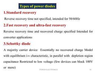 POWER ELECTRONICS 19
1.Standard recovery
Reverse recovery time not specified, intended for 50/60Hz
2.Fast recovery and ultra-fast recovery
Reverse recovery time and recovered charge specified Intended for
converter applications
3.Schottky diode
A majority carrier device Essentially no recovered charge Model
with equilibrium i-v characteristic, in parallel with depletion region
capacitance Restricted to low voltage (few devices can block 100V
or more)
Types of power diodes
 