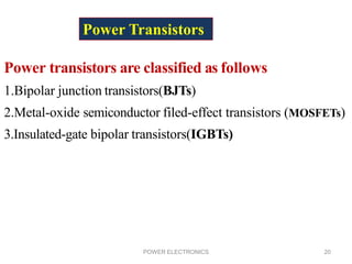POWER ELECTRONICS 20
Power Transistors
Power transistors are classified as follows
1.Bipolar junction transistors(BJTs)
2.Metal-oxide semiconductor filed-effect transistors (MOSFETs)
3.Insulated-gate bipolar transistors(IGBTs)
 