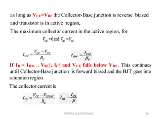 POWER ELECTRONICS 26
as long as VCE>VBE the Collector-Base junction is reverse biased
and transistor is in active region,
The maximum collector current in the active region, for
If IB > IBM → VBE↑, IC↑ and VCE falls below VBE. This continues
until Collector-Base junction is forward biased and the BJT goes into
saturation region
The collector current is
 