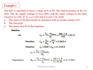 POWER ELECTRONICS 28
Example-1
The BJT is specified to have a range of 8 to 40. The load resistance in RE=11
ohm. The dc supply voltage is Vcc=200v and the input voltage to the base
circuit is VB=10v. If VCE(sat)=1.0v and VBE(sat)=1.5v. Find
a. The value of RB that results in saturation with a overdrive factor of 5.
b. The forced βf
c. The power loss Pt in the transistor
 