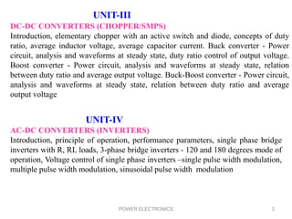 POWER ELECTRONICS 3
UNIT-III
DC-DC CONVERTERS (CHOPPER/SMPS)
Introduction, elementary chopper with an active switch and diode, concepts of duty
ratio, average inductor voltage, average capacitor current. Buck converter - Power
circuit, analysis and waveforms at steady state, duty ratio control of output voltage.
Boost converter - Power circuit, analysis and waveforms at steady state, relation
between duty ratio and average output voltage. Buck-Boost converter - Power circuit,
analysis and waveforms at steady state, relation between duty ratio and average
output voltage
UNIT-IV
AC-DC CONVERTERS (INVERTERS)
Introduction, principle of operation, performance parameters, single phase bridge
inverters with R, RL loads, 3-phase bridge inverters - 120 and 180 degrees mode of
operation, Voltage control of single phase inverters –single pulse width modulation,
multiple pulse width modulation, sinusoidal pulse width modulation
 