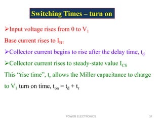 POWER ELECTRONICS 31
Switching Times – turn on
Input voltage rises from 0 to V1
Base current rises to IB1
Collector current begins to rise after the delay time, td
Collector current rises to steady-state value ICS
This “rise time”, tr allows the Miller capacitance to charge
to V1 turn on time, ton = td + tr
 
