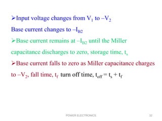 POWER ELECTRONICS 32
Input voltage changes from V1 to –V2
Base current changes to –IB2
Base current remains at –IB2 until the Miller
capacitance discharges to zero, storage time, ts
Base current falls to zero as Miller capacitance charges
to –V2, fall time, tf turn off time, toff = ts + tf
 