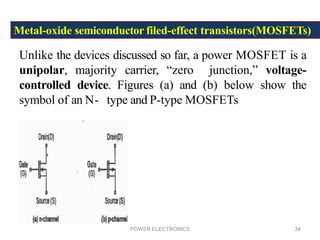 POWER ELECTRONICS 34
Metal-oxide semiconductor filed-effect transistors(MOSFETs)
Unlike the devices discussed so far, a power MOSFET is a
unipolar, majority carrier, “zero junction,” voltage-
controlled device. Figures (a) and (b) below show the
symbol of an N- type and P-type MOSFETs
 