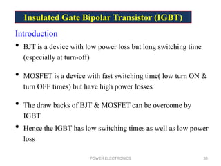 Insulated Gate Bipolar Transistor (IGBT)
Introduction
• BJT is a device with low power loss but long switching time
(especially at turn-off)
• MOSFET is a device with fast switching time( low turn ON &
turn OFF times) but have high power losses
• The draw backs of BJT & MOSFET can be overcome by
IGBT
• Hence the IGBT has low switching times as well as low power
loss
POWER ELECTRONICS 38
 