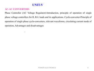 POWER ELECTRONICS 4
UNIT-V
AC-AC CONVERTERS
Phase Controller (AC Voltage Regulator)-Introduction, principle of operation of single
phase voltage controllers for R, R-L loads and its applications. Cyclo-converter-Principle of
operation of single phase cyclo-converters, relevant waveforms, circulating current mode of
operation, Advantages and disadvantages
.
 