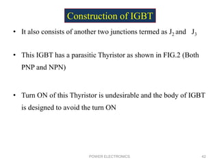 • It also consists of another two junctions termed as J2 and J3
• This IGBT has a parasitic Thyristor as shown in FIG.2 (Both
PNP and NPN)
• Turn ON of this Thyristor is undesirable and the body of IGBT
is designed to avoid the turn ON
POWER ELECTRONICS 42
Construction of IGBT
 