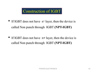 POWER ELECTRONICS 43
• If IGBT does not have n+ layer, then the device is
called Non punch through IGBT (NPT-IGBT)
• If IGBT does not have n+ layer, then the device is
called Non punch through IGBT (NPT-IGBT)
Construction of IGBT
 