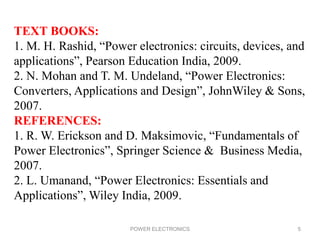 POWER ELECTRONICS 5
TEXT BOOKS:
1. M. H. Rashid, “Power electronics: circuits, devices, and
applications”, Pearson Education India, 2009.
2. N. Mohan and T. M. Undeland, “Power Electronics:
Converters, Applications and Design”, JohnWiley & Sons,
2007.
REFERENCES:
1. R. W. Erickson and D. Maksimovic, “Fundamentals of
Power Electronics”, Springer Science & Business Media,
2007.
2. L. Umanand, “Power Electronics: Essentials and
Applications”, Wiley India, 2009.
 