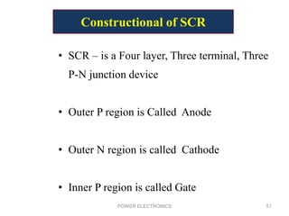 Constructional of SCR
• SCR – is a Four layer, Three terminal, Three
P-N junction device
• Outer P region is Called Anode
• Outer N region is called Cathode
• Inner P region is called Gate
POWER ELECTRONICS 51
 