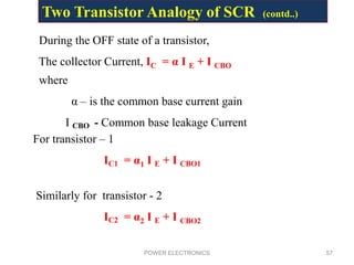 POWER ELECTRONICS 57
During the OFF state of a transistor,
The collector Current, IC = α I E + I CBO
where
α – is the common base current gain
I CBO - Common base leakage Current
For transistor – 1
IC1 = α1 I E + I CBO1
Similarly for transistor - 2
IC2 = α2 I E + I CBO2
Two Transistor Analogy of SCR (contd..)
 