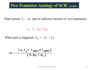 POWER ELECTRONICS 58
Total current I a - is sum of collector currents of two transistors.
I a = Ic1 + Ic2
When gate is triggered , I K = Ia + I g
I k = -----------------------------------------------------
( α1 I g + I CBO1 + I CBO2 )
( 1- (α1 + α2 )
Two Transistor Analogy of SCR (contd..)
 