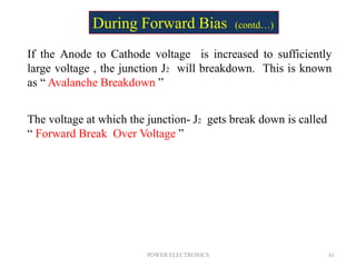 POWER ELECTRONICS 61
If the Anode to Cathode voltage is increased to sufficiently
large voltage , the junction J2 will breakdown. This is known
as “ Avalanche Breakdown ”
The voltage at which the junction- J2 gets break down is called
“ Forward Break Over Voltage ”
During Forward Bias (contd…)
 
