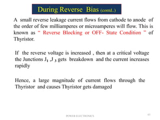 POWER ELECTRONICS
63
A small reverse leakage current flows from cathode to anode of
the order of few milliamperes or microamperes will flow. This is
known as “ Reverse Blocking or OFF- State Condition ” of
Thyristor.
If the reverse voltage is increased , then at a critical voltage
the Junctions J1 ,J 3 gets breakdown and the current increases
rapidly
Hence, a large magnitude of current flows through the
Thyristor and causes Thyristor gets damaged
During Reverse Bias (contd..)
 