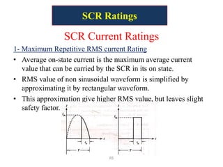 SCR Ratings
SCR Current Ratings
1- Maximum Repetitive RMS current Rating
• Average on-state current is the maximum average current
value that can be carried by the SCR in its on state.
• RMS value of non sinusoidal waveform is simplified by
approximating it by rectangular waveform.
• This approximation give higher RMS value, but leaves slight
safety factor.
65
 