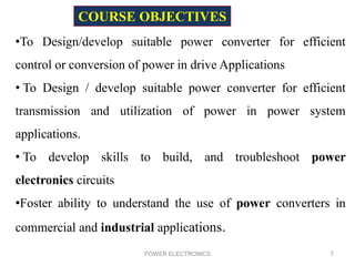 POWER ELECTRONICS 7
•To Design/develop suitable power converter for efficient
control or conversion of power in drive Applications
• To Design / develop suitable power converter for efficient
transmission and utilization of power in power system
applications.
• To develop skills to build, and troubleshoot power
electronics circuits
•Foster ability to understand the use of power converters in
commercial and industrial applications.
COURSE OBJECTIVES
 
