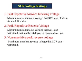 SCR Voltage Ratings
1. Peak repetitive forward blocking voltage
Maximum instantaneous voltage that SCR can block in
forward direction.
2. Peak Repetitive Reverse Voltage
Maximum instantaneous voltage that SCR can
withstand, without breakdown, in reverse direction.
3. Non-repetitive peak reverse voltage
Maximum transient reverse voltage that SCR can
withstand.
70
 