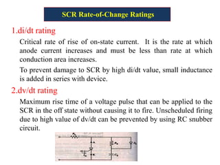 SCR Rate-of-Change Ratings
1.di/dt rating
Critical rate of rise of on-state current. It is the rate at which
anode current increases and must be less than rate at which
conduction area increases.
To prevent damage to SCR by high di/dt value, small inductance
is added in series with device.
2.dv/dt rating
Maximum rise time of a voltage pulse that can be applied to the
SCR in the off state without causing it to fire. Unscheduled firing
due to high value of dv/dt can be prevented by using RC snubber
circuit.
72
 