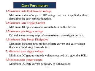 Gate Parameters
1.Maximum Gate Peak Inverse Voltage
Maximum value of negative DC voltage that can be applied without
damaging the gate-cathode junction.
2.Maximum Gate Trigger Current
Maximum DC gate current allowed to turn on the device.
3.Maximum gate trigger voltage
DC voltage necessary to produce maximum gate trigger current.
4.Maximum Gate Power Dissipation
Maximum instantaneous product of gate current and gate voltage
that can exist during forward-bias.
5. Minimum gate trigger voltage
Minimum DC gate-to-cathode voltage required to trigger the SCR.
6.Minimum gate trigger current
Minimum DC gate current necessary to turn SCR on.
73
 