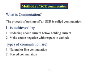 What is Commutation?
The process of turning off an SCR is called commutation.
It is achieved by
1. Reducing anode current below holding current
2. Make anode negative with respect to cathode
Types of commutation are:
1. Natural or line commutation
2. Forced commutation
74
Methods of SCR commutation
 