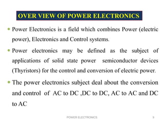  Power Electronics is a field which combines Power (electric
power), Electronics and Control systems.
 Power electronics may be defined as the subject of
applications of solid state power semiconductor devices
(Thyristors) for the control and conversion of electric power.
 The power electronics subject deal about the conversion
and control of AC to DC ,DC to DC, AC to AC and DC
to AC
POWER ELECTRONICS 9
OVER VIEW OF POWER ELECTRONICS
 