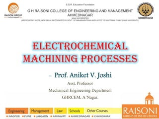 electrochemical
MACHINING PROCESSES
S.G.R. Education Foundation
G H RAISONI COLLEGE OF ENGINEERING AND MANAGEMENT
AHMEDNAGAR
NAAC ACCREDITED
(APPROVED BY AICTE, NEW DELHI, RECOGNIZED BY GOVT. OF MAHARASHTRA & AFFILIATED TO SAVITRIBAI PHULE PUNE UNIVERSITY)
- Prof. Aniket V. Joshi
Asst. Professor
Mechanical Engineering Department
GHRCEM, A’Nagar.
 