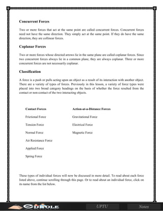 Concurrent Forces
Two or more forces that act at the same point are called concurrent forces. Concurrent forces
need not have the same direction. They simply act at the same point. If they do have the same
direction, they are collinear forces.
Coplanar Forces
Two or more forces whose directed arrows lie in the same plane are called coplanar forces. Since
two concurrent forces always lie in a common plane, they are always coplanar. Three or more
concurrent forces are not necessarily coplanar.
Classification
A force is a push or pulls acting upon an object as a result of its interaction with another object.
There are a variety of types of forces. Previously in this lesson, a variety of force types were
placed into two broad category headings on the basis of whether the force resulted from the
contact or non-contact of the two interacting objects.
Contact Forces Action-at-a-Distance Forces
Frictional Force Gravitational Force
Tension Force Electrical Force
Normal Force Magnetic Force
Air Resistance Force
Applied Force
Spring Force
These types of individual forces will now be discussed in more detail. To read about each force
listed above, continue scrolling through this page. Or to read about an individual force, click on
its name from the list below.
 