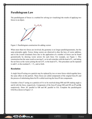 Parallelogram Law
The parallelogram of forces is a method for solving (or visualizing) the results of applying two
forces to an object.
Figure 1: Parallelogram construction for adding vectors
When more than two forces are involved, the geometry is no longer parallelogrammatic, but the
same principles apply. Forces, being vectors are observed to obey the laws of vector addition,
and so the overall (resultant) force due to the application of a number of forces can be found
geometrically by drawing vector arrows for each force. For example, see Figure 1. This
construction has the same result as moving F2 so its tail coincides with the head of F1, and taking
the net force as the vector joining the tail of F1 to the head of F2. This procedure can be repeated
to add F3 to the resultant F1 + F2, and so forth.
Resolution
A single force F acting on a particle may be replaced by two or more forces which together have
the same effect on the particle. These forces are called components of the original force F, and
the process of substituting them for F is called resolving the force F into components.
Consider a force F acting on a particle at O is to be resolved along OM and ON making angle α
and β with the force, respectively. Components of the force F along OM and ON are P and Q,
respectively. Draw AC parallel to OB and BC parallel to OA. Complete the parallelogram
OACB as shown in Figure 1.5.
 