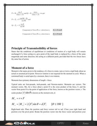 Principle of Transmissibility of forces
States that the conditions of equilibrium or conditions of motion of a rigid body will remain
unchanged if a force acting at a give point of the rigid body is replaced by a force of the same
magnitude and same direction, but acting at a different point, provided that the two forces have
the same line of action.
Moment of a force
Moment is the name given to the tendency of a force to rotate, turn or twist a rigid body about an
actual or assumed pivot point. However rotation is not required for the moment to exist. When a
restrained body is acted upon by a moment, there is no rotation.
Moments have primary dimensions of length ×force.
Typical units are foot-pounds, inch-pounds, and Newton-meters. Moments are vectors. The
moment vector, Mo, for a force about a point O is the cross product of the force, F, and the
vector from point O to the point of application of the force, known as the position vector, r. The
scalar product θsinr is known as the moment arm, d.
FrM O
×=
FdFrMM OO
=== θsin ]180[ 
≤θ
Right-hand rule: Place the position and force vectors tail to tail. Close your right hand and
position over the pivot point. Rotate the position vector into the force vector and position your
 