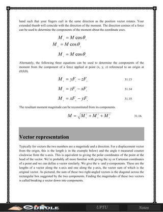 hand such that your fingers curl in the same direction as the position vector rotates. Your
extended thumb will coincide with the direction of the moment. The direction cosines of a force
can be used to determine the components of the moment about the coordinate axes.
xx
MM θcos=
yy
MM θcos=
zz
MM θcos=
Alternately, the following three equations can be used to determine the components of the
moment from the component of a force applied at point (x, y, z) referenced to an origin at
(0,0,0).
yzx
zFyFM −= 31.13
zxy
xFzFM −= 31.14
xyz
yFxFM −= 31.15
The resultant moment magnitude can be reconstituted from its components.
222
zyx
MMMM ++= 31.16
Vector representation
Typically for vectors the two numbers are a magnitude and a direction. For a displacement vector
from the origin, this is the length (r in the example below) and the angle θ measured counter
clockwise from the x-axis. This is equivalent to giving the polar coordinates of the point at the
head of the vector. We’re probably all more familiar with giving the xy or Cartesian coordinates
of a point and we can define a vector similarly. We give the x- and y-components. These are the
lengths of a vector along the x-axis and one along the y-axis, the vector sum of which is the
original vector. As pictured, the sum of these two right-angled vectors is the diagonal across the
rectangular box suggested by the two components. Finding the magnitudes of these two vectors
is called breaking a vector down into components.
 