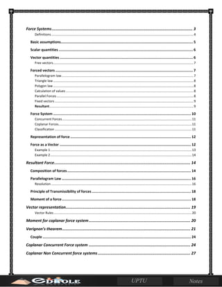 Force Systems.......................................................................................................................... 3
Definitions............................................................................................................................................................4
Basic assumptions............................................................................................................................5
Scalar quantities ..............................................................................................................................6
Vector quantities .............................................................................................................................6
Free vectors..........................................................................................................................................................7
Forced vectors .................................................................................................................................7
Parallelogram law.................................................................................................................................................7
Triangle law..........................................................................................................................................................8
Polygon law..........................................................................................................................................................8
Calculation of values ............................................................................................................................................8
Parallel Forces......................................................................................................................................................8
Fixed vectors ........................................................................................................................................................9
Resultant..............................................................................................................................................................9
Force System ................................................................................................................................. 10
Concurrent Forces..............................................................................................................................................11
Coplanar Forces..................................................................................................................................................11
Classification ......................................................................................................................................................11
Representation of force ................................................................................................................. 12
Force as a Vector ........................................................................................................................... 12
Example 1...........................................................................................................................................................13
Example 2...........................................................................................................................................................14
Resultant Force...................................................................................................................... 14
Composition of forces.................................................................................................................... 14
Parallelogram Law ......................................................................................................................... 16
Resolution ..........................................................................................................................................................16
Principle of Transmissibility of forces............................................................................................. 18
Moment of a force......................................................................................................................... 18
Vector representation............................................................................................................ 19
Vector Rules.......................................................................................................................................................20
Moment for coplanar force system........................................................................................ 20
Varignon’s theorem............................................................................................................... 21
Couple ........................................................................................................................................... 24
Coplanar Concurrent Force system ........................................................................................ 24
Coplanar Non Concurrent force systems ................................................................................ 27
 